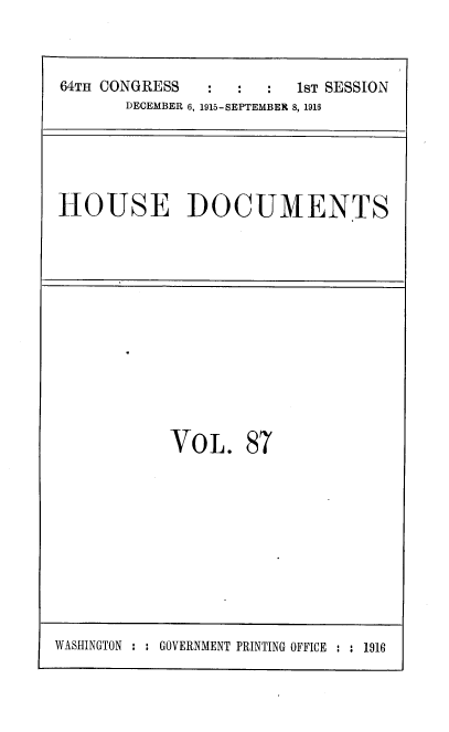 handle is hein.usccsset/usconset38089 and id is 1 raw text is: 64TH CONGRESS       :   :   :   1sT SESSION
DECEMBER 6, 1915-SEPTEMBER 8, 1916

HOUSE DOCUMENTS

VOL. 87

WASHINGTON : : GOVERNMENT PRINTING OFFICE : : 1916


