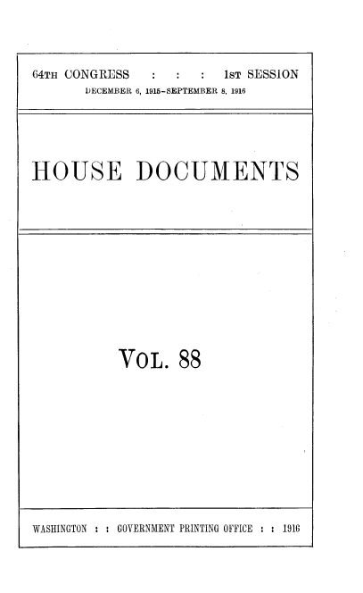 handle is hein.usccsset/usconset38090 and id is 1 raw text is: 64TH CONGRESS                   1sT SESSION
DECEMBER 6, 1915-SEPTEMBER 8, 1916

HOUSE DOCUMENTS

VOL. 88

WASHINGTON : : GOVERNMENT PRINTING OFFICE : : 1916


