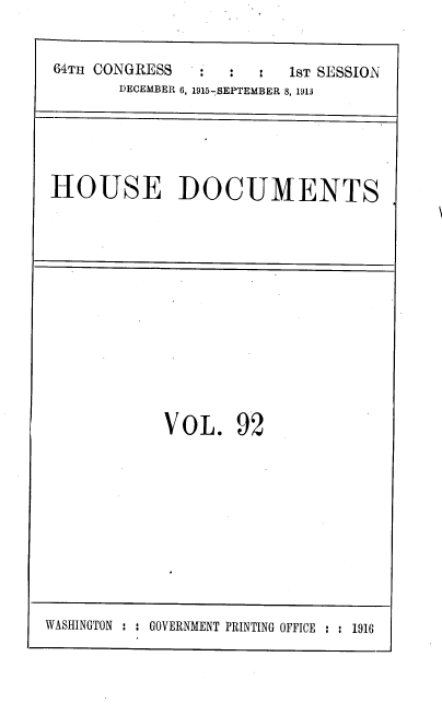 handle is hein.usccsset/usconset38091 and id is 1 raw text is: 64TH CONGRESS       :       :   1sT SESSION
DECEMBER 6, 1915-SEPTEMBER 8, 1913

HOUSE DOCUMENTS

VOL. 92

WASHINGTON : : GOVERNMENT PRINTING OFFICE : : 1916


