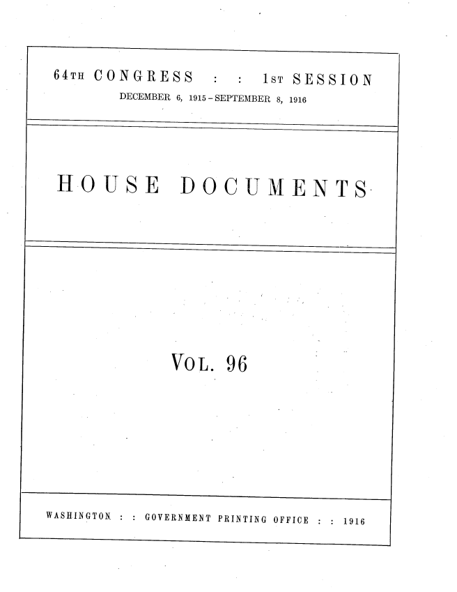 handle is hein.usccsset/usconset38092 and id is 1 raw text is: :C:  1ST SESSION

DECEMBER 6, 1915 - SEPTEMBER 8, 1916

HOUSE

DOCUMENTS

VoL. 96

:  :  GOVERNMENT  PRINTING  OFFICE  :  :  1916

64TH CONGRESS

WASHINGTON.


