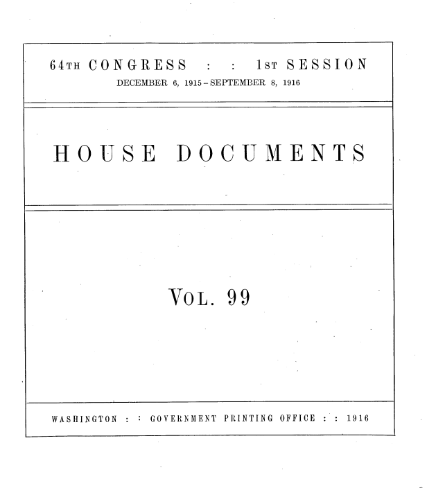 handle is hein.usccsset/usconset38094 and id is 1 raw text is: 64TH CONGRESS                 1ST SESSION
DECEMBER 6, 1915 - SEPTEMBER 8, 1916
HOUSE DOCUMENTS
VOL. 99
WASHINGTON    GOVERNMENT  PRINTING  OFFICE  1916


