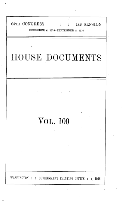 handle is hein.usccsset/usconset38095 and id is 1 raw text is: 64TH CONGRESS                  1sT SESSION
DECEMBER 6, 1915-SEPTEMBER 8, 1916

HOUSE DOCUMENTS

VOL. 100

WASHINGTON : : GOVERNMENT PRINTING OFFICE : : 1916


