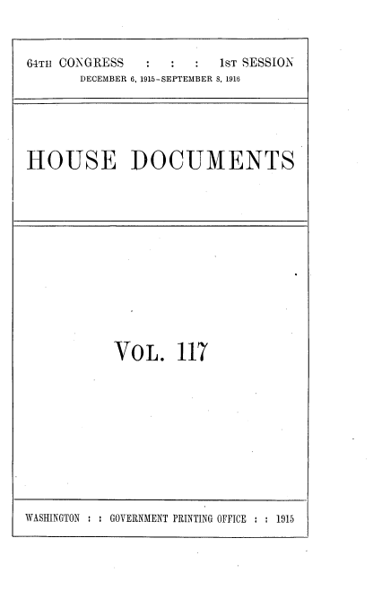 handle is hein.usccsset/usconset38096 and id is 1 raw text is: 64TH CONGRESS                   1sT SESSION
DECEMBER 6, 1915-SEPTEMBER 8, 1916

HOUSE DOCUMENTS

VOL. 117

WASHINGTON : : GOVERNMENT PRINTING OFFICE :   1915


