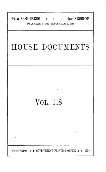 handle is hein.usccsset/usconset38097 and id is 1 raw text is: 64TH CONGRESS        :     :   1sT SESSION
DECEMBER 6, 1915-SEPTEMBER 8, 1916

HOUSE DOCUMENTS

VOL. 118

WASHINGTON : : GOVERNMENT PRINTING OFFICE : : 1915


