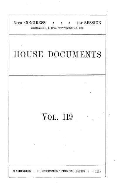 handle is hein.usccsset/usconset38098 and id is 1 raw text is: 64TH CONGRESS         :   :     1sT SESSION
DECEMBER 6, 1915-SEPTEMBER 8, 1916

HOUSE DOCUMENTS

VOL. 119

WASHINGTON : : GOVERNMENT PRINTING OFFICE : : 1915


