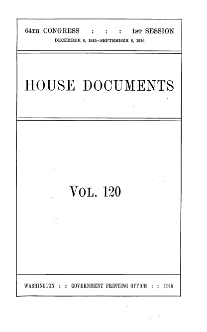 handle is hein.usccsset/usconset38099 and id is 1 raw text is: 64TH CONGRESS                   1ST SESSION
DECEMBER 6, 1915-SEPTEMBER 8, 1916

HOUSE DOCUMENTS

VOL. 120

WASHINGTON : : GOVERNMENT PRINTING OFFICE : : 1915


