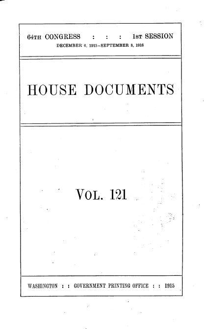 handle is hein.usccsset/usconset38100 and id is 1 raw text is: 64TH CONGRESS        :   :     1ST SESSION
DECEMBER 6, 1915-SEPTEMBER 8, 1916

HOUSE DOCUMENTS

VOL. 121

WASHINGTON : : GOVERNMENT PRINTING OFFICE : : 1915


