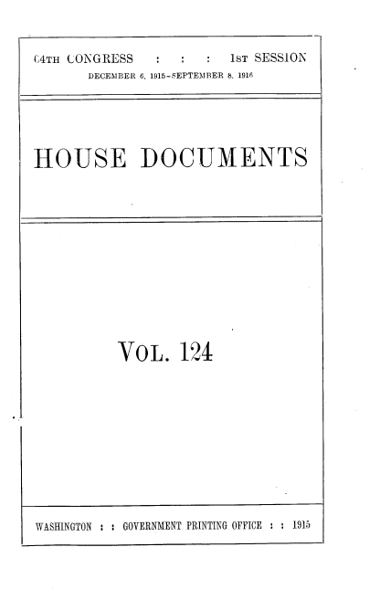 handle is hein.usccsset/usconset38101 and id is 1 raw text is: (4TH CONGRESS                 1sT SESSION
DECEMBER 6. 1915-SEPTEMBER 8. 1916

HOUSE DOCUMENTS

VOL. 124

WASHINGTON : : GOVERNMENT PRINTING OFFICE : : 1915


