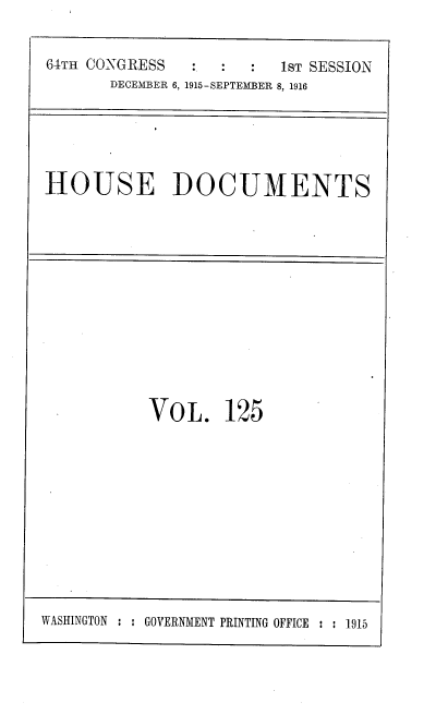 handle is hein.usccsset/usconset38102 and id is 1 raw text is: 64TH CONGRESS                   1ST SESSION
DECEMBER 6, 1915-SEPTEMBER 8, 1916

HOUSE DOCUMENTS

VOL. 125

WASHINGTON : : GOVERNMENT PRINTING OFFICE : : 1915


