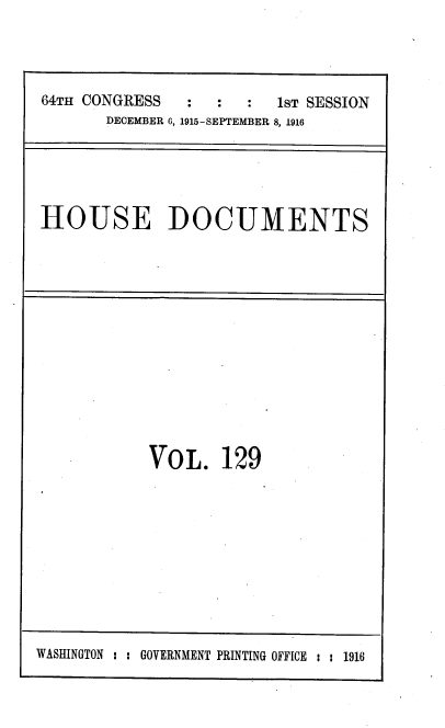 handle is hein.usccsset/usconset38103 and id is 1 raw text is: 64TH CONGRESS      :   :   :   1sT SESSION
DECEMBER 6, 1915-SEPTEMBER 8, 1916

HOUSE DOCUMENTS

VOL. 129

WASHINGTON : : GOVERNMENT PRINTING OFFICE : : 1916


