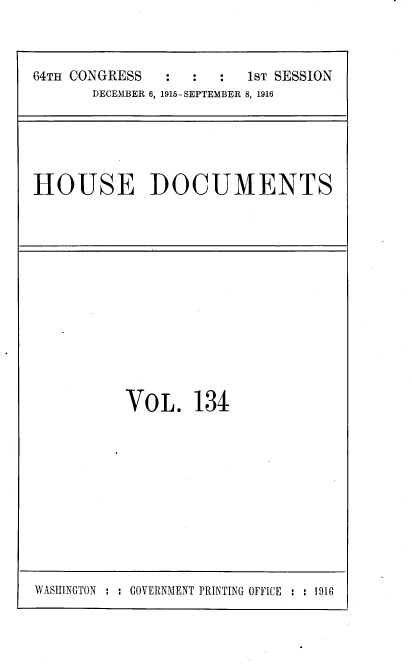 handle is hein.usccsset/usconset38105 and id is 1 raw text is: 64TH CONGRESS      :   :   :   1sT SESSION
DECEMBER 6, 1915-SEPTEMBER 8, 1916

HOUSE DOCUMENTS

VOL. 134

WASHINGTON : : GOVERNMENT PRINTING OFFICE : : 1916


