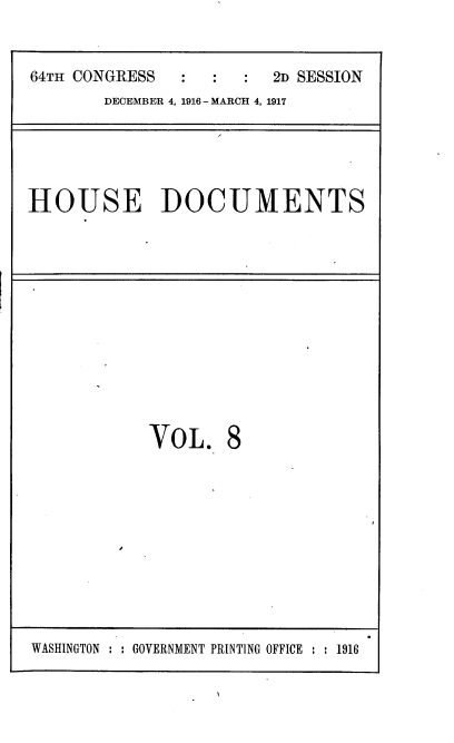 handle is hein.usccsset/usconset38107 and id is 1 raw text is: 64TH CONGRESS          :      2D SESSION
DECEMBER 4, 1916 - MARCH 4, 1917

HOUSE DOCUMENTS

VOL. 8

WASHINGTON : : GOVERNMENT PRINTING OFFICE : : 1916


