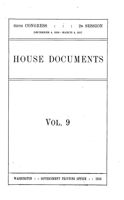 handle is hein.usccsset/usconset38108 and id is 1 raw text is: 64TH CONGRESS                 2D SESSION
DECEMBER 4, 1916 - MARCH 4, 1917

HOUSE DOCUMENTS

VOL. 9

WASHINGTON : : GOVERNMENT PRINTING OFFICE : : 1916


