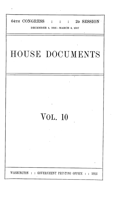 handle is hein.usccsset/usconset38109 and id is 1 raw text is: 64TH CONGRESS                 2D SESSION
DECEMBER 4, 1916 - MARCH 4, 1917

HOUSE DOCUMENTS

VOL. 10

WASHINGTON  : GOVERNMENT PRINTING OFFICE :   1918


