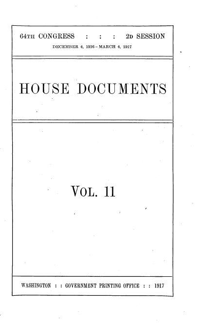 handle is hein.usccsset/usconset38110 and id is 1 raw text is: 64TH CONGRESS        :   :    2D SESSION
DECEMB ER 4, 1916 - MARCH 4, 1917

HOUSE DOCUMENTS

VOL. 11

WASHINGTON : : GOVERNMENT PRINTING OFFICE : : 1917


