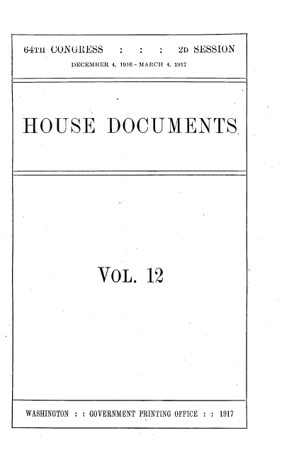 handle is hein.usccsset/usconset38111 and id is 1 raw text is: 64TH CONGRESS                2D SESSION
DECEMBER 4, 1916 - MARCH 4, 1917

HOUSE DOCUMENTS

VOL. 12

WASHINGTON : : GOVERNMENT PRINTING OFFICE    1917


