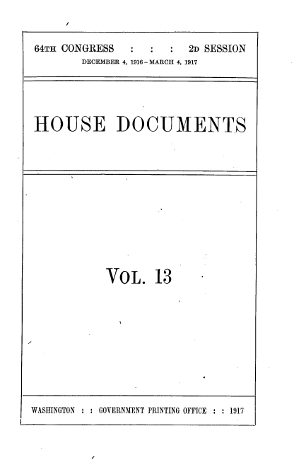 handle is hein.usccsset/usconset38112 and id is 1 raw text is: /

64TH CONGRESS                  2D SESSION
DECEMBER 4, 1916- MARCH 4, 1917

HOUSE DOCUMENTS

VoL. 13

WASHINGTON : : GOVERNMENT PRINTING OFFICE : : 1917


