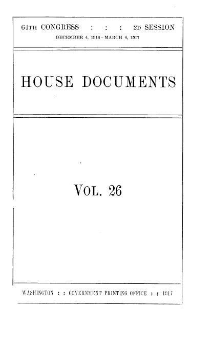 handle is hein.usccsset/usconset38114 and id is 1 raw text is: 64Th CONGRESS                2D SESSION
DECEMBER 4, 1916 - MARCH 4, 1317

HOUSE DOCUMENTS

VOL. 26

WASHING~TON : : GOVERNMENT PRINTING OEFICE ; ; 1(1i17


