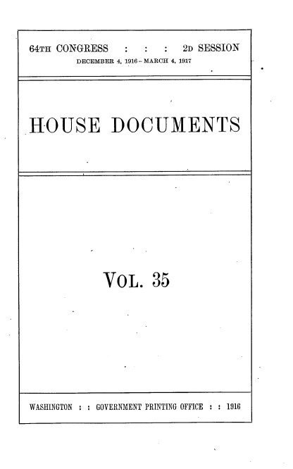 handle is hein.usccsset/usconset38119 and id is 1 raw text is: 64TH CONGRESS                  2D SESSION
DECEMBER 4, 1916 - MARCH 4, 1917

HOUSE DOCUMENTS

VOL.

35

WASHINGTON : : GOVERNMENT PRINTING OFFICE : : 1916


