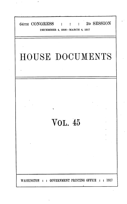 handle is hein.usccsset/usconset38120 and id is 1 raw text is: 64TH CONGRESS       :   :     2D SESSION
DECEMBER 4, 1916- MARCH 4, 1917

HOUSE DOCUMENTS

VOL. 45

WASHINGTON : : GOVERNMENT PRINTING OFFICE .: : 1917


