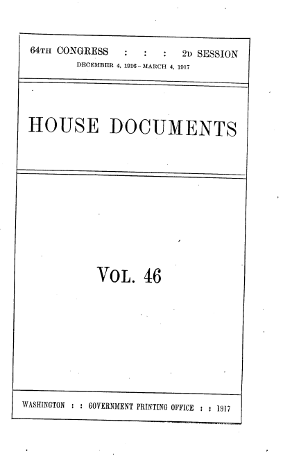 handle is hein.usccsset/usconset38121 and id is 1 raw text is: 64Tx CONGRESS                21 SESSION
DECEMBER 4, 1916 - MARCH 4, 1917
HOUSE DOCUMENTS
VoL. 46
WASHINGTON : : GOVERNMENT PRINTING OFFICE : : 1917


