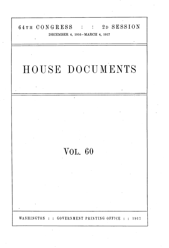 handle is hein.usccsset/usconset38123 and id is 1 raw text is: 64TH CONGRESS                    2D SESSION
DECEMBER 4, 1916-MARCH 4, 1917

HOUSE DOCUMENTS

VOL. 60

: GOVERNMENT PRINTING OFFICE  : : 1917

WASHINGTON



