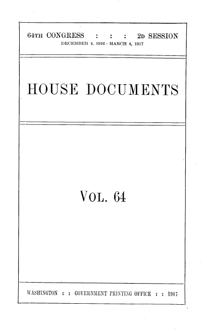 handle is hein.usccsset/usconset38125 and id is 1 raw text is: 64TH CONGRESS          :   :  2D SESSION
DECEMBER 4, 1916-MARCH 4, 1917

HOUSE DOCUMENTS

VOL. 64

WASHINGTON : : GOVERNMENT PRINTING OFFICE : : 1917


