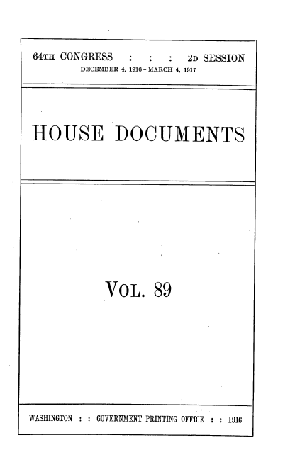 handle is hein.usccsset/usconset38129 and id is 1 raw text is: 64TH CONGRESS     :   :   :  2D SESSION
DECEMBER 4, 1916 - MARCH 4, 1917

HOUSE DOCUMENTS

VOL.

89

WASHINGTON : : GOVERNMENT PRINTING OFFICE : : 1916


