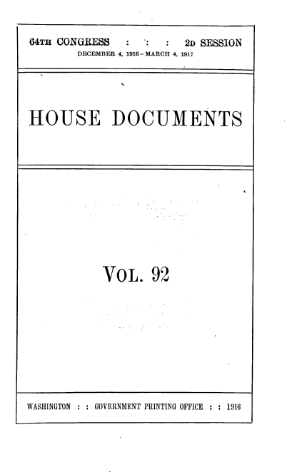 handle is hein.usccsset/usconset38132 and id is 1 raw text is: 64TH CONGRESS                2D SESSION
DECEMBER 4, 1916 - MARCH 4, 1917

HOUSE DOCUMENTS

VOL. 92

WASHINGTON : : GOVERNMENT PRINTING OFFICE. : : 1916


