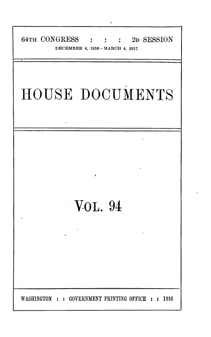 handle is hein.usccsset/usconset38134 and id is 1 raw text is: 64TH CONGRESS     :   :   :   2D SESSION
DECEMBER 4, 1916- MARCH 4, 1917

HOUSE DOCUMENTS

VOL. 94

WASHINGTON : : GOVERNMENT PRINTING OFFICE : : 1916


