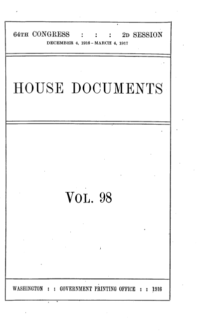 handle is hein.usccsset/usconset38135 and id is 1 raw text is: 64TH CONGRESS         :   :   2D SESSION
DECEMBER 4, 1916 - MARCH 4, 1917

HOUSE DOCUMENTS

VOL. 98

WASHINGTON : : GOVERNMENT PRINTING OFFICE : : 1916


