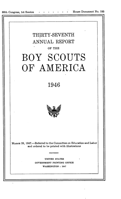 handle is hein.usccsset/usconset38136 and id is 1 raw text is: 80th Congress, 1st Session  -  -  -  -  -  -  -  House Document No. 185
THIRTY-SEVENTH
ANNUAL REPORT
OF THE
BOY SCOUTS
OF AMERICA
1946
MARCH 28, 1947.-Referred to the Committee on Education and Labor
and ordered to be printed with illustrations

UNITED STATES
GOVERNMENT PRINTING OFFICE
WASHINGTON : 1947

L                                                                                                                                                                                                                                            ~             I



