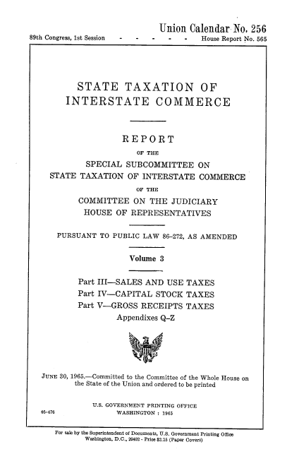 handle is hein.usccsset/usconset38142 and id is 1 raw text is: 89th Congress, 1st Session      -     -

Union Calendar No. 256
-   -   -    House Report No. 565

STATE TAXATION OF
INTERSTATE COMMERCE
REPORT
OF THE
SPECIAL SUBCOMMITTEE ON
STATE TAXATION OF INTERSTATE COMMERCE
OF THE
COMMITTEE ON THE JUDICIARY
HOUSE OF REPRESENTATIVES
PURSUANT TO PUBLIC LAW 86-272, AS AMENDED

Volume 3

Part III-SALES AND USE TAXES
Part IV-CAPITAL STOCK TAXES
Part V-GROSS RECEIPTS TAXES
Appendixes Q-Z

JUNE 30, 1965.-Committed to the Committee of the Whole House on
the State of the Union and ordered to be printed
U.S. GOVERNMENT PRINTING OFFICE
46-476                   WASHINGTON : 1965
For sale by the Superintendent of Documents, U.S. Government Printing Office
Washington, D.C., 20402 - Price $2.25 (Paper Covers)


