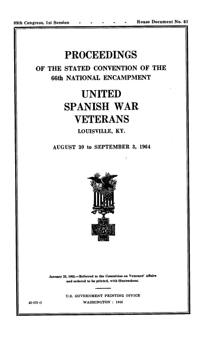 handle is hein.usccsset/usconset38143 and id is 1 raw text is: 89th Congress, 1st Session  -   -    -    -    -    House Document No. 61

PROCEEDINGS
OF THE STATED CONVENTION OF THE
66th NATIONAL ENCAMPMENT
UNITED
SPANISH WAR
VETERANS
LOUISVILLE, KY.
AUGUST 30 to SEPTEMBER 3, 1964

42-570 0

January 25, 196.-Referred to the Committee on Veterans' Affairs
and ordered to be printed, with illustrations.
U.S. GOVERNMENT PRINTING OFFICE
WASHINGTON : 1965

House Document No. 61

89th Congress, 1st Session  -

I'-


