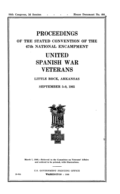 handle is hein.usccsset/usconset38144 and id is 1 raw text is:  -  -  -  -  House Document No. 404

PROCEEDINGS
OF THE STATED CONVENTION OF THE
67th NATIONAL ENCAMPMENT
UNITED
SPANISH WAR
VETERANS
LITTLE ROCK, ARKANSAS
SEPTEMBER 5-9, 1965

March 7, 1966.-Referred to the Committee on Veterans' Affairs
and ordered to be printed, with illustrations.
U.S. GOVERNMENT PRINTING OFFICE
WASHINGTON : 1966

59-956

89th Congress, 2d Session


