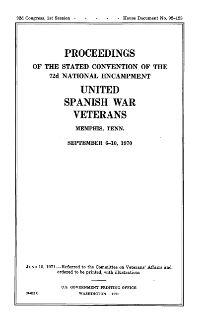 handle is hein.usccsset/usconset38148 and id is 1 raw text is: 92d Congress, 1st Session -  -    -    -   - House Document No. 92-123

PROCEEDINGS
OF THE STATED CONVENTION OF THE
72d NATIONAL ENCAMPMENT
UNITED
SPANISH WAR
VETERANS
MEMPHIS, TENN.
SEPTEMBER 6-10, 1970
JUNE 10, 1971.-Referred to the Committee on Veterans' Affairs and
ordered to be printed, with illustrations
U.S. GOVERNMENT PRINTING OFFICE
63-0320          WASHINGTON : 1971



