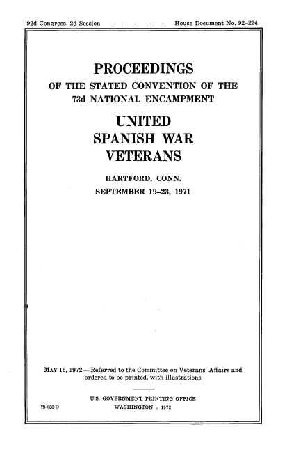 handle is hein.usccsset/usconset38151 and id is 1 raw text is: 92d Congress, 2d Session  -   -   -  -   -   House Document No. 92-294

PROCEEDINGS
OF THE STATED CONVENTION OF THE
73d NATIONAL ENCAMPMENT
UNITED
SPANISH WAR
VETERANS
HARTFORD, CONN.
SEPTEMBER 19-23, 1971
MAY 16, 1972.-Referred to the Committee on Veterans' Affairs and
ordered bo be printed, with illustrations
U.S. GOVERNMENT PRINTING OFFICE
78-030 0        WASHINGTON : 1972


