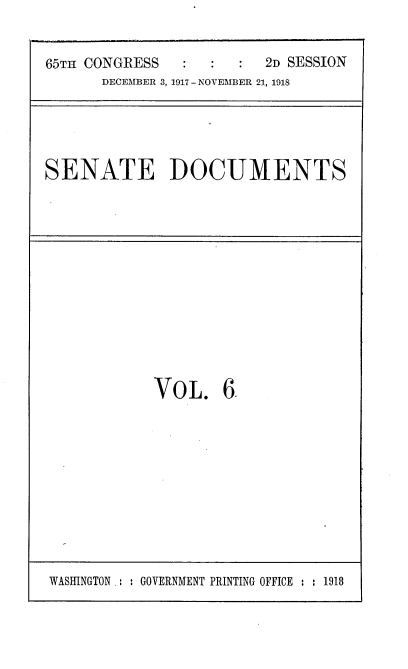 handle is hein.usccsset/usconset38154 and id is 1 raw text is: 65TH CONGRESS                 2D SESSION
DECEMBER 3, 1917 - NOVEMBER 21, 1918

SENATE DOCUMENTS

VOL. 6.

WASHINGTON .: : GOVERNMENT PRINTING OFFICE : : 1918


