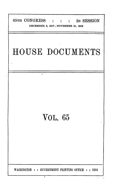 handle is hein.usccsset/usconset38156 and id is 1 raw text is: 65TH CONGRESS      :   :   :   2D SESSION
DECEMBER 8, 1917-NOVEMBER 21, 1918

HOUSE DOCUMENTS

VOL. 65

WASHINGTON : : GOVERNMENT PRINTING OFFICE : : 1918


