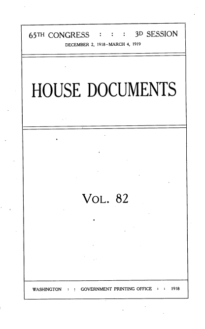 handle is hein.usccsset/usconset38162 and id is 1 raw text is: 65TH CONGRESS           :   :   :   3D SESSION
DECEMBER 2, 1918-MARCH 4, 1919

HOUSE DOCUMENTS

VOL. 82

WASHINGTON :   GOVERNMENT PRINTING OFFICE : : 1918


