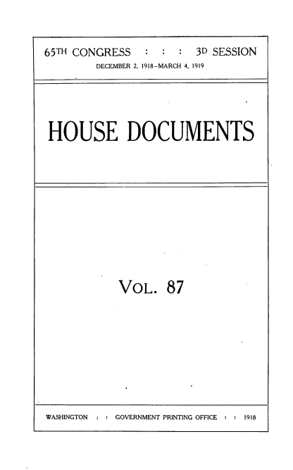 handle is hein.usccsset/usconset38163 and id is 1 raw text is: 65TH CONGRESS          :   :   :   3D SESSION
DECEMBER 2, 1918-MARCH 4, 1919

HOUSE DOCUMENTS

VOL. 87

WASHINGTON     GOVERNMENT PRINTING OFFICE  1918


