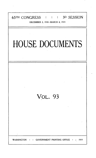 handle is hein.usccsset/usconset38164 and id is 1 raw text is: 65TH CONGRESS          :   :   :   3D SESSION
DECEMBER 2, 1918-MARCH 4, 1919

HOUSE DOCUMENTS

VOL. 93

WASHINGTON : : GOVERNMENT PRINTING OFFICE : : 1919


