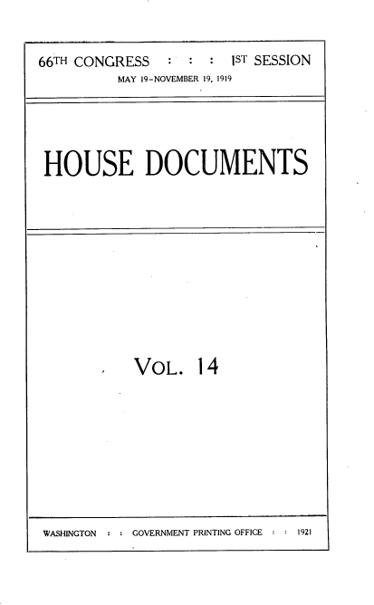 handle is hein.usccsset/usconset38166 and id is 1 raw text is: 66TH CONGRESS                 1ST SESSION
MAY 19-NOVEMBER 19, 1919

HOUSE DOCUMENTS

VOL. 14

WASHINGTON  :  GOVERNMENT PRINTING OFFICE  1921


