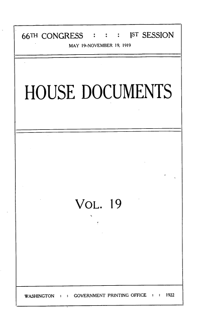 handle is hein.usccsset/usconset38167 and id is 1 raw text is: 66TH CONGRESS       ::     :  1sT SESSION
MAY 19-NOVEMBER 19, 1919

HOUSE DOCUMENTS

VOL. 19

WASHINGTON :   GOVERNMENT PRINTING OFFICE  1922


