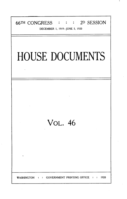 handle is hein.usccsset/usconset38172 and id is 1 raw text is: 66TH CONGRESS           :   :   :   2D SESSION
DECEMBER 1, 1919-JUNE 5, 1920

HOUSE DOCUMENTS

VOL. 46

WASHINGTON : : GOVERNMENT PRINTING OFFICE : : 1920


