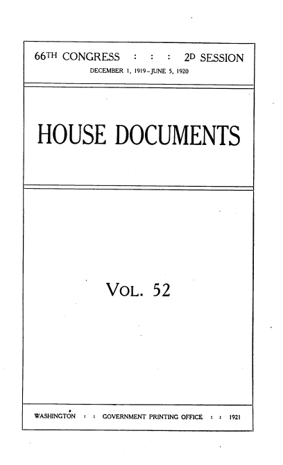 handle is hein.usccsset/usconset38173 and id is 1 raw text is: 66TH CONGRESS         :          2D SESSION
DECEMBER 1, 1919-JUNE 5, 1920

HOUSE DOCUMENTS

VOL.

52

WASHINGTON  : : GOVERNMENT PRINTING OFFICE  : : 1921


