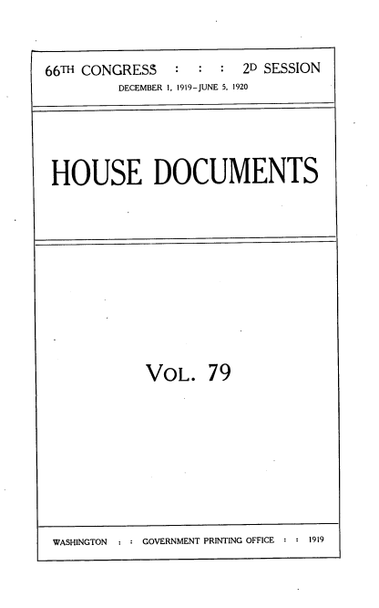 handle is hein.usccsset/usconset38175 and id is 1 raw text is: 66TH CONGRESS           :   :   :   2D SESSION
DECEMBER 1, 1919--JUNE 5, 1920

HOUSE DOCUMENTS

VOL. 79

WASHINGTON  : : GOVERNMENT PRINTING OFFICE : : 1919


