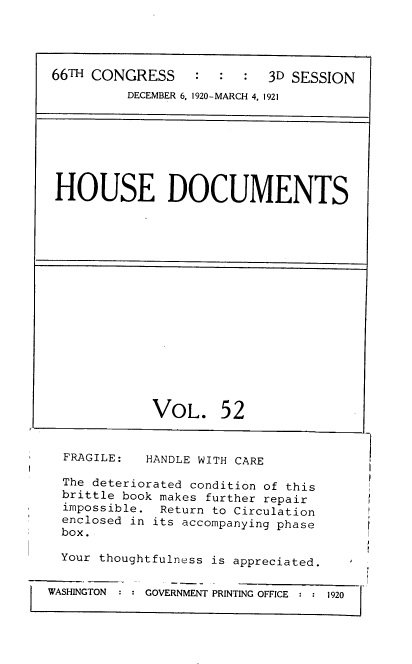 handle is hein.usccsset/usconset38177 and id is 1 raw text is: 66TH CONGRESS         :   :   :   3D SESSION
DECEMBER 6, 1920-MARCH 4, 1921

HOUSE DOCUMENTS

VOL.

52

FRAGILE:

HANDLE WITH CARE

The deteriorated condition of this
brittle book makes further repair
impossible. Return to Circulation
enclosed in its accompanying phase
box.
Your thoughtfulness is appreciated.
WASHINGTON   GOVERNMENT PRINTING OFFICE  1920


