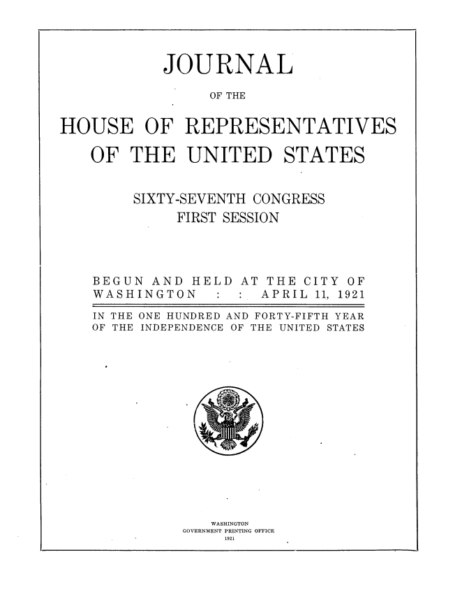 handle is hein.usccsset/usconset38183 and id is 1 raw text is: JOURNAL
OF THE
HOUSE OF REPRESENTATIVES
OF THE UNITED STATES

SIXTY-SEVENTH

CONGRESS

FIRST SESSION

BEGUN AND
WASH INGTO

HELD
N

AT THE
:  APRI

CITY OF
L 11, 1921

IN THE
OF THE

ONE HUNDRED AND FORTY-FIFTH YEAR
INDEPENDENCE OF THE UNITED STATES

WASHINGTON
GOVERNMENT PRINTING OFFICE
1921


