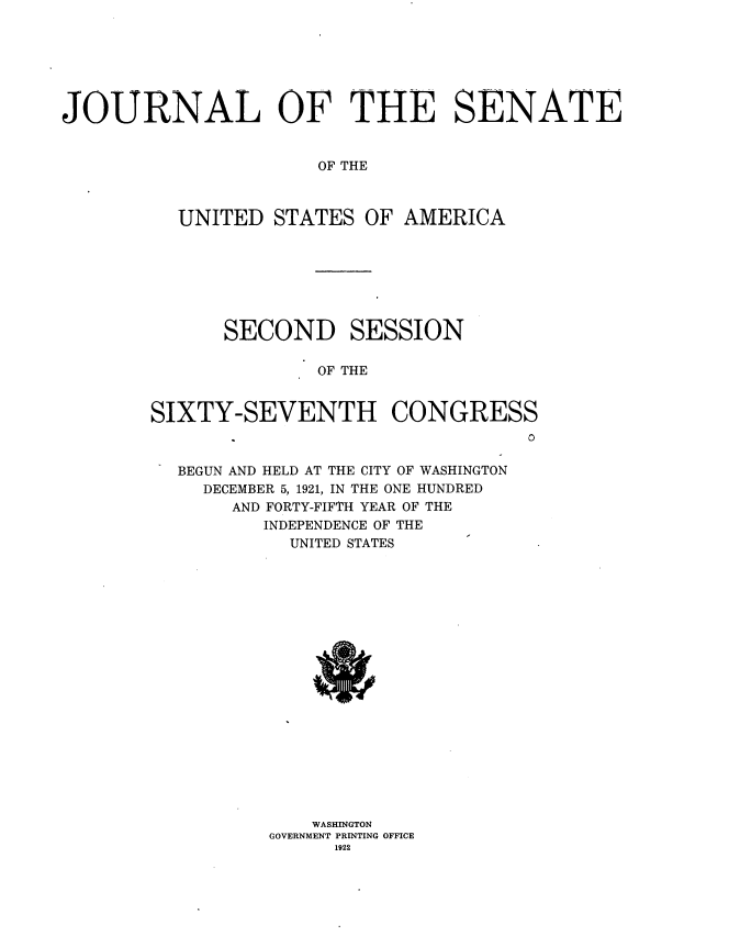 handle is hein.usccsset/usconset38184 and id is 1 raw text is: JOURNAL OF THE SENATE
OF THE
UNITED STATES OF AMERICA

SECOND SESSION
OF THE
SIXTY-SEVENTH CONGRESS
0
BEGUN AND HELD AT THE CITY OF WASHINGTON
DECEMBER 5, 1921, IN THE ONE HUNDRED
AND FORTY-FIFTH YEAR OF THE
INDEPENDENCE OF THE
UNITED STATES
WASHINGTON
GOVERNMENT PRINTING OFFICE
1922


